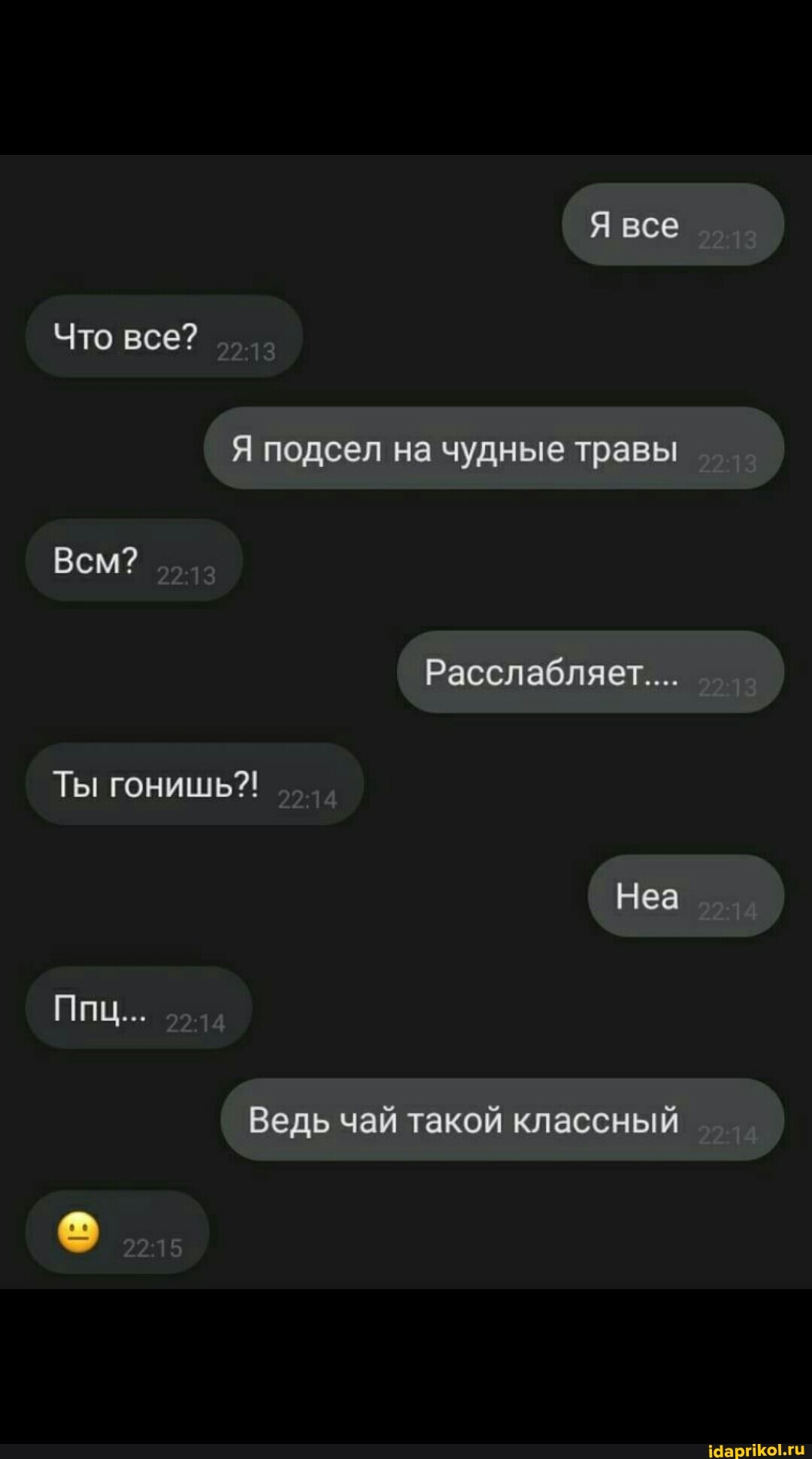 Я все
Что все?
Всм?
Я подсел на чудные травы
Расслабляет....
Ты гонишь?!
Неа
Ппц...
Ведь чай такой классный