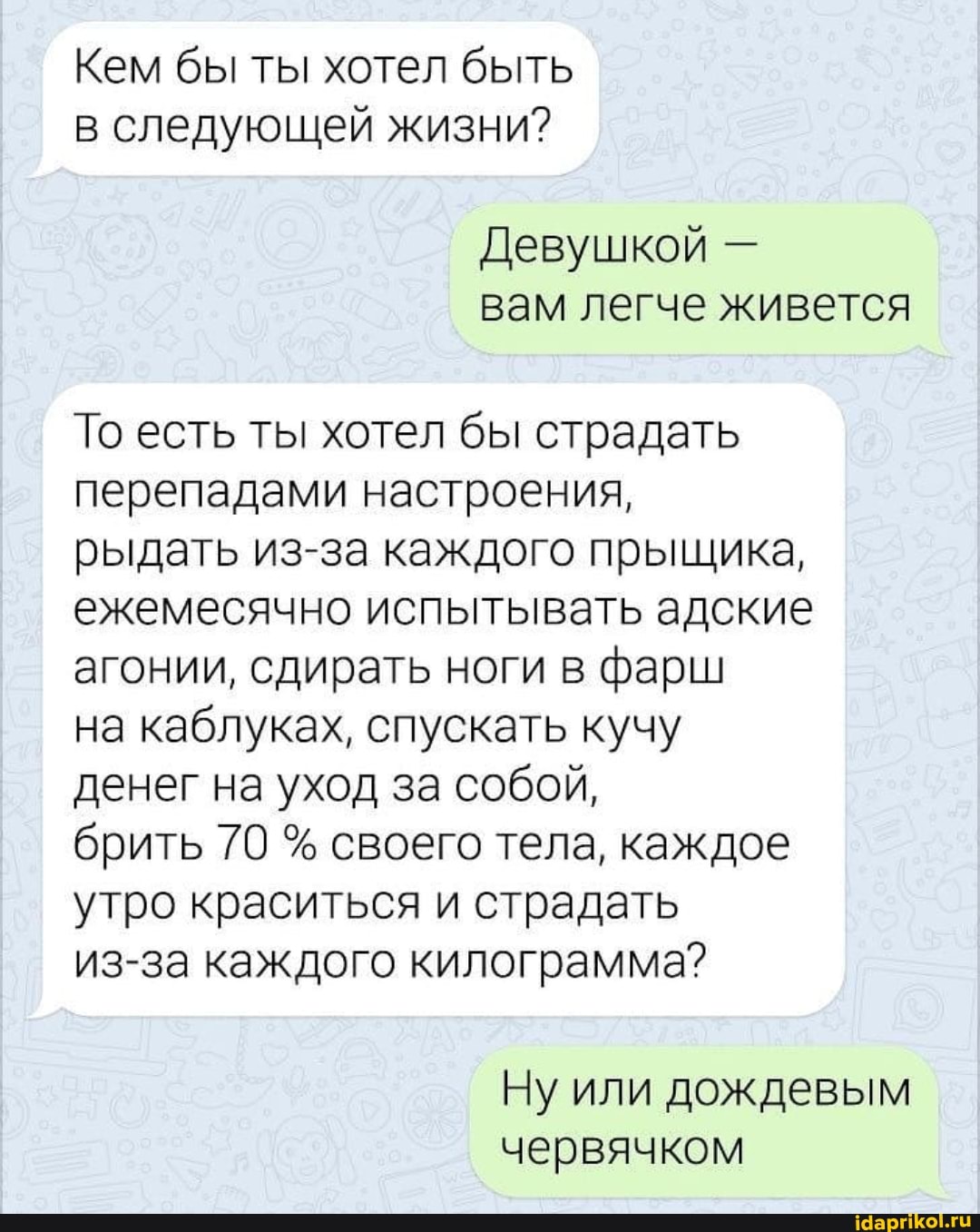 Кем бы ты хотел быть в следующей жизни?
Девушкой - вам легче живется
То есть ты хотел бы страдать перепадами настроения, рыдать из-за каждого прыщика, ежемесячно испытывать адские агонии, сдирать ноги в фарш
на каблуках, спускать кучу денег на уход за собой,
брить 70 % своего тела, каждое утро краситься и страдать
из-за каждого килограмма?
Ну или дождевым червячком