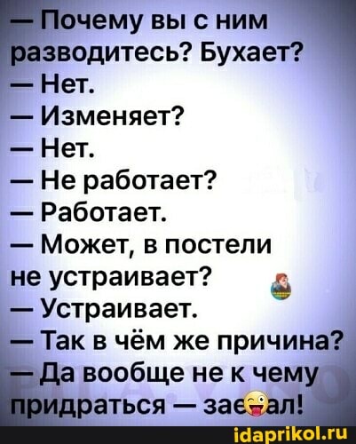 - Почему вы с ним азводитесь? Бухает?
Нет.
- Изменяет?
- Нет.
- Не работает?
- Работает.
- Может, в постели
не устраивает?
- Устраивает.
- Так в чём же причина?
Да вообще не к чему
раться - зав зал!