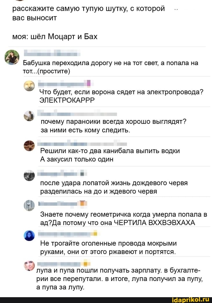 расскажите самую тупую шутку, с которой вас выносит
моя: шёл Моцарт и Бах
Бабушка переходила дорогу не на тот свет, а попала на
тот.
. (простите)
Что будет, если ворона сядет на электропровода?
ЭЛЕКТРОКАРРР,
почему параноики всегда хорошо выглядят? за ними есть кому следить.
Решили как-то два канибала выпить водки
А закусил только один
после удара лопатой жизнь дождевого червя разделилась на до и ждевого червя
Знаете почему геометричка когда умерла попала в
Да потому что она ЧЕРТИЛА ВХХВЭВХАХА
Не трогайте оголенные провода мокрыми руками, они от этого ржавеют и портятся.
лупа и пупа пошли получать зарплату. в бухгалте- рии все перепутали. в итоге, лупа получил за пупу, а пупа за лупу.