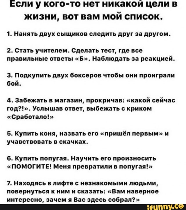 Если у кого-то нет никакои цели в
жизни, вот вам мой список.
1. Нанять двух сыщиков следить друг за другом.
2. Стать учителем. Сделать тест, где все
правильные ответы "Б". Наблюдать за реакцией.
3. Подкупить двух боксеров чтобы они проиграли
бой.
4. Забежать в магазин, прокричав: "какой сейчас
год?!". Услышав ответ, выбежать с криком
"Сработало!"
5. Купить коня, назвать его "пришёл первым" и
учавствовать в скачках.
6. Купить попугая. Научить его произносить
"ПОМОГИТЕ! Меня превратили в попугая!"
7. Находясь в лифте с незнакомыми людьми,
повернуться к ним и сказать: "Вам наверное
интересно, зачем я Вас здесь собрал?"