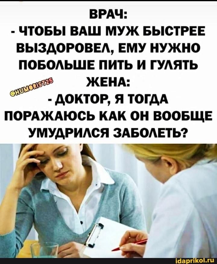 ВРАЧ:
- ЧТОБЫ ВАШ МУЖ БЫСТРЕЕ ВЫЗДОРОВЕЛ, ЕМУ НУЖНО ПОБОЛЬШЕ ПИТЬ И ГУЛЯТЬ
ЖЕНА:
- ДОКТОР, Я ТОГДА ПОРАЖАЮСЬ КАК ОН ВООБЩЕ УМУДРИЛСЯ ЗАБОЛЕТЬ?