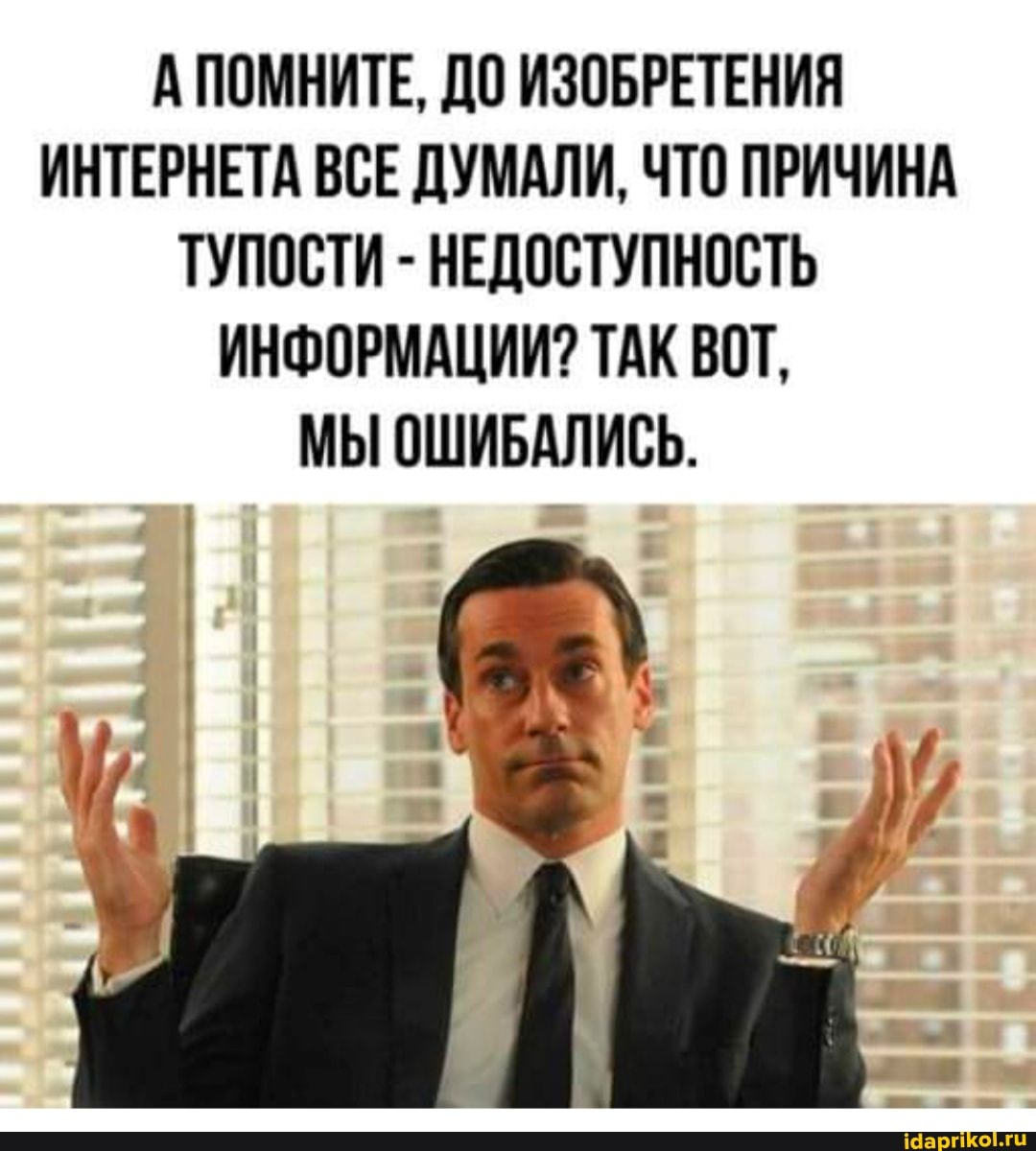 А ПОМНИТЕ, ДО ИЗОБРЕТЕНИЯ ИНТЕРНЕТА ВСЕ ДУМАЛИ, ЧТО ПРИЧИНА ТУПОСТИ - НЕДОСТУПНОСТЬ ИНФОРМАЦИИ? ТАК ВОТ,
МЫ ОШИБАЛИСЬ.