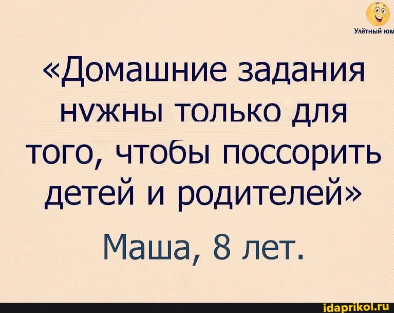 Улётный юм
"Домашние задания
НУЖНЫ ТОЛЬКО для того, чтобы поссорить детей и родителей"
Маша, 8 лет.