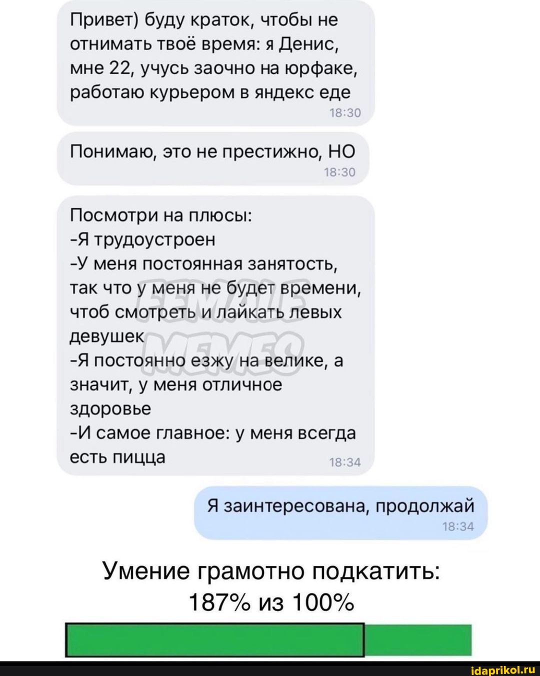 Привет) буду краток, чтобы не отнимать твоё время: я Денис, мне 22, учусь заочно на юрфаке, работаю курьером в яндекс еде
Понимаю, это не престижно, НО
Посмотри на плюсы:
-Я трудоустроен
-У меня постоянная занятость, так что у меня не будет времени, чтоб смотреть и лайкать левых девушек
-Я постоянно езжу на велика, а значит, у меня отличное здоровье
-И самое главное: у меня всегда есть пицца
Умение грамотно подкатить:
187% из 100%