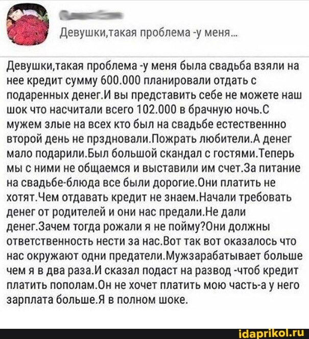 Девушки, такая проблема -у меня...
Девушкилтакая проблема -у меня была свадьба взяли на нее кредит сумму 600.000 планировали отдать с подаренных денег.И вы представить себе не можете наш шок что насчитали всего 102.000 в брачную ночь.С мужем злые на всех кто был на свадьбе естественнно второй день не прэдновали.Пожрать любители.А денег мало подарили.был большой скандал с гостями.Теперь мы с ними не общаемся и выставили им счет.За питание на свадьбе-блюда все были дорогие.Они платить не хотят.Чем отдавать кредит не знаем.Начали требовать денег от родителей и они нас предали. Не дали денег.Зачем тогда рожали я не должны ответственность нести за нас.Вот так вот оказалось что нас окружают одни предателя. больше чем я в два раза.И сказал подаст на развод -чтоб кредит платить пополам.Он не хочет платить мою часть-а у него зарплата больше. в полном шоке.