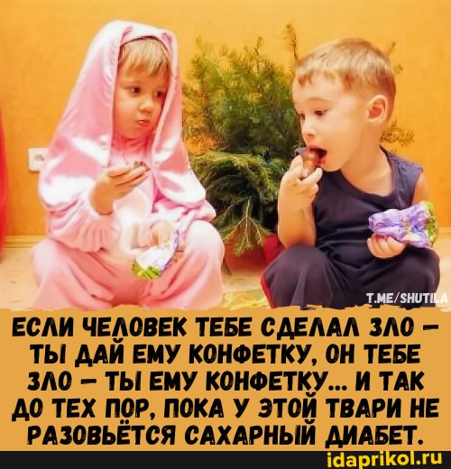 ЕСЛИ ЧЕЛОВЕК ТЕБЕ СДЕЛАЛ ЗЛО -
ТЫ ДАЙ ЕМУ КОНФЕТКУ, ОН ТЕБЕ ЗЛО ТЫ ЕМУ КОНФЕТКУ... И ТАК
ДО ТЕХ ПОР, ПОКА У ЭТОЙ ТВАРИ НЕ РАЗОВЬЕТСЯ САХАРНЫЙ ДИАБЕТ.