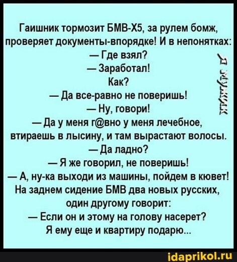 Гаишник тормозит БМВ-Х5, за рулем бомж, проверяет документы-впорядке! И в непонятках:
- Где взял?
- Заработал!
Как?
- Да все-равно не поверишь!
- Ну. говори!
- Дау меня у меня лечебное, втираешь в лысину, и там вырастают волосы.
- Да ладно?
- Я же говорил, не поверишь!
- А, ну-ка выходи из машины, пойдем в кювет!
На заднем сидение БМВ два новых русских, один другому говорит:
- Если он и этому на голову насерет?
Я ему еще и квартиру подарю...