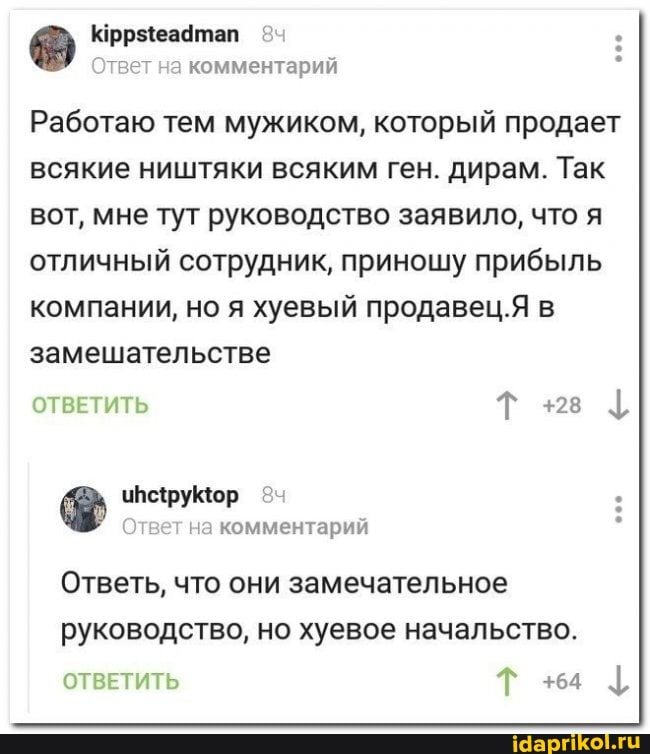 Работаю тем мужиком, который продает
всякие ништяки всяким ген. дирам. Так
вот, мне тут руководство заявило, что я
отличный сотрудник, приношу прибыль
компании, но я хуевый продавец.Я в
замешательстве
ОТВЕТИТЬ Т +28 I
Ответ на комментарий Ответь, что они замечательное
руководство, но хуевое начальство.
