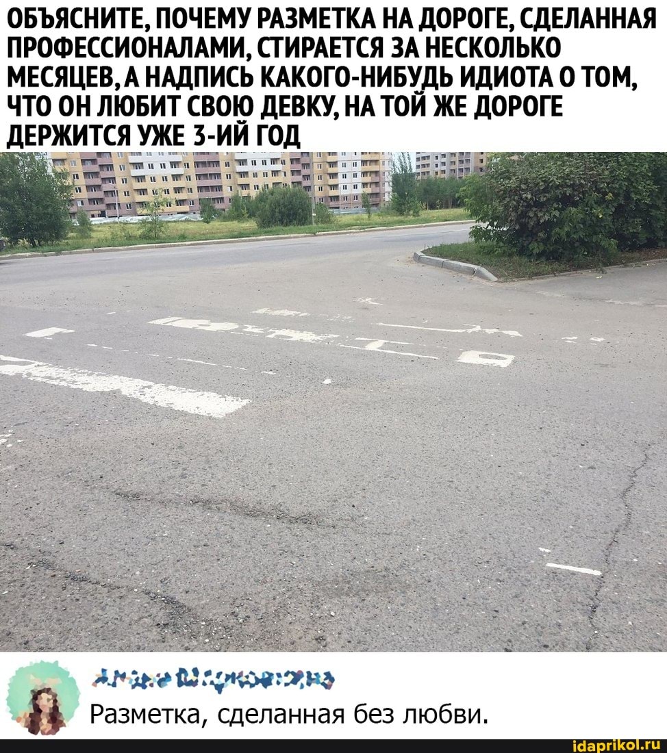 ОБЪЯСНИТЕ, ПОЧЕМУ РАЗМЕТКА НА ДОРОГЕ, СДЕЛАННАЯ ПРОФЕССИОНАЛАМИ, СТИРАЕТСЯ ЗА НЕСКОЛЬКО МЕСЯЦЕВ, А НАДПИСЬ КАКОГО-НИБУДЬ ИДИОТА ТОМ,
ЧТО ОН ЛЮБИТ СВОЮ ДЕВКУ, НА ТОЙ ЖЕ ДОРОГЕ ДЕРЖИТСЯ УЖЕ 3-ИИ ГОД_
Разметка, сделанная без любви.