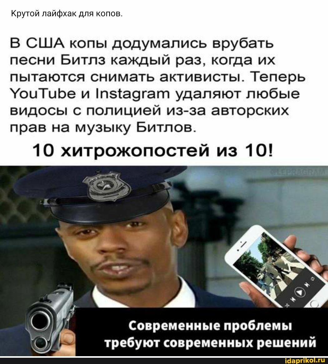Крутой лайфхак для копов.
В США копы додумались врубать песни Битлз каждый раз, когда их пытаются снимать активисты. Теперь и удаляют любые
видосы с полицией из-за авторских прав на музыку Битлов.
10 хитрожопостей из 10!
Современные проблемы требуют современных решений