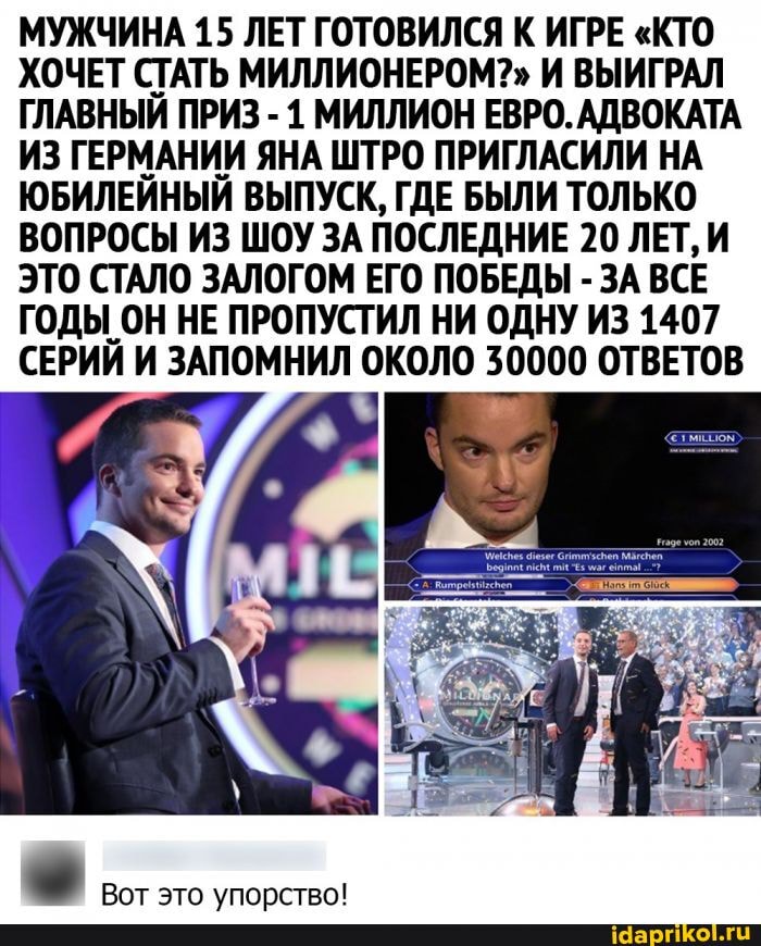МУЖЧИНА 15 ЛЕТ ГОТОВИЛСЯ К ИГРЕ "КТО ХОЧЕТ СТАТЬ МИЛЛИОНЕРОМ?" И ВЫИГРАЛ ГЛАВНЫЙ ПРИЗ - 1 МИЛЛИОН ЕВРО. АДВОКАТА ИЗ ГЕРМАНИИ ЯНА ШТРО ПРИГЛАСИЛИ НА ЮБИЛЕЙНЫЙ ВЫПУСК, ГДЕ БЫЛИ ТОЛЬКО ВОПРОСЫ ИЗ ШОУ ЗА ПОСЛЕДНИЕ 20 ЛЕТ, И ЭТО СТАЛО ЗАЛОГОМ ЕГО ПОБЕДЫ - ЗА ВСЕ ГОДЫ ОН НЕ ПРОПУСТИЛ НИ ОДНУ ИЗ 1407
СЕРИЙ И ЗАПОМНИЛ ОКОЛО 30000 ОТВЕТОВ
Вот это упорство!