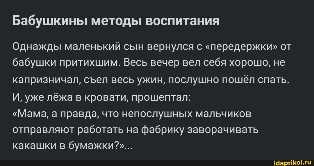 Бабушкины методы воспитания
Однажды маленький сын вернулся с "передержки" от бабушки притихшим. Весь вечер вел себя хорошо, не капризничал, сел весь ужин, послушно пошёл спать.
И, уже лёжа в кровати, прошептал:
"Мама, а правда, что непослушных мальчиков отправляют работать на фабрику заворачивать какашки в бумажки?"...