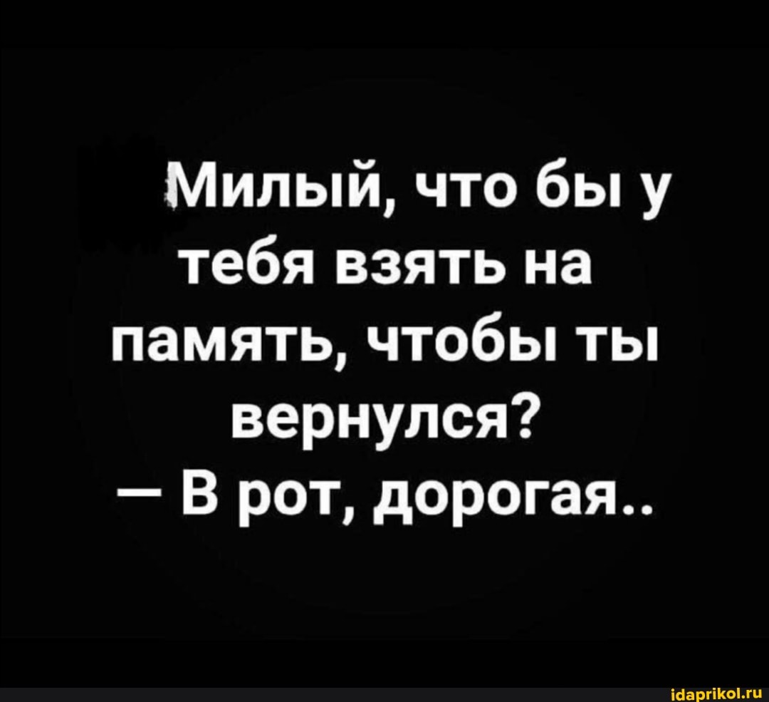 Милый, что быу тебя взять на память, чтобы ты вернулся?
- В рот, дорогая...