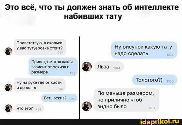 Это всё, что ты должен знать об интеллекте
набивших тату
Приветствую, а сколько увас тутуеровка стоит? Ну рисунок какую тату надо сделать
Привет, смотря какая,
Вавивит отэскизви I Льва
'размера
Толстого?)
Ну на руке где от кисти
По меньше размером,
ЕстЬ эскиз? но прилично чтоб
Ф & было