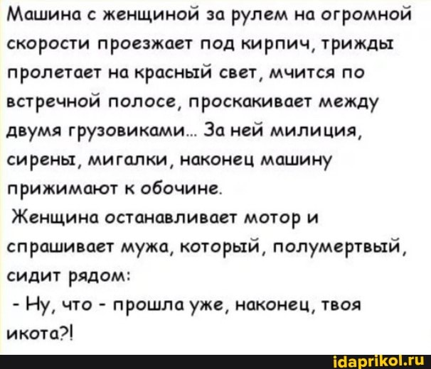 Машина с женщиной за рулем на огромной скорости проезжает под кирпич, трижды пролетает на красный свет, мчится по встречной полосе, проскакивает между двумя грузовиками... За ней милиция, сирены, мигалки, наконец машину прижимают к обочине.
Женщина останавливает мотор и спрашивает мужа, который, полумертвый, сидит рядом:
- Ну, что - прошла уже, наконец, твоя икота?!