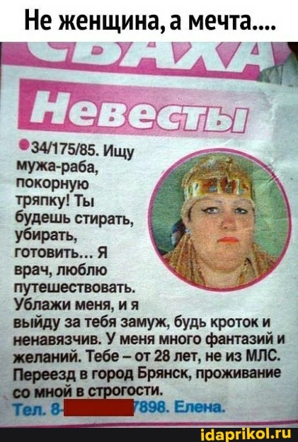 Не женщина, а мечта...
Ищу мужа-раба, покорную тряпку! Ты будешь стирать, убирать,
готовить... Я врач, люблю путешествовать.
'Ублажи меня, ия выйду за тебя замуж, будь кроток и ненавязчив. У меня много фантазий и желаний. Тебе - от 28 лет, не из МЛС.
Брянск, проживание
мной