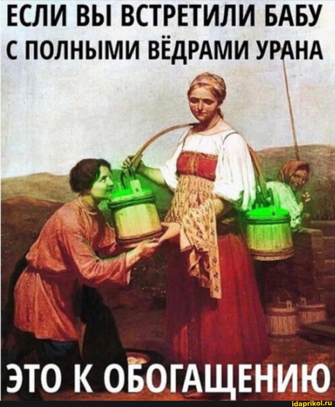 ЕСЛИ ВЫ ВСТРЕТИЛИ БАБУ С ПОЛНЫМИ ВЕДРАМИ УРАНА
ЭТО К ОБОГАЩЕНИЮ