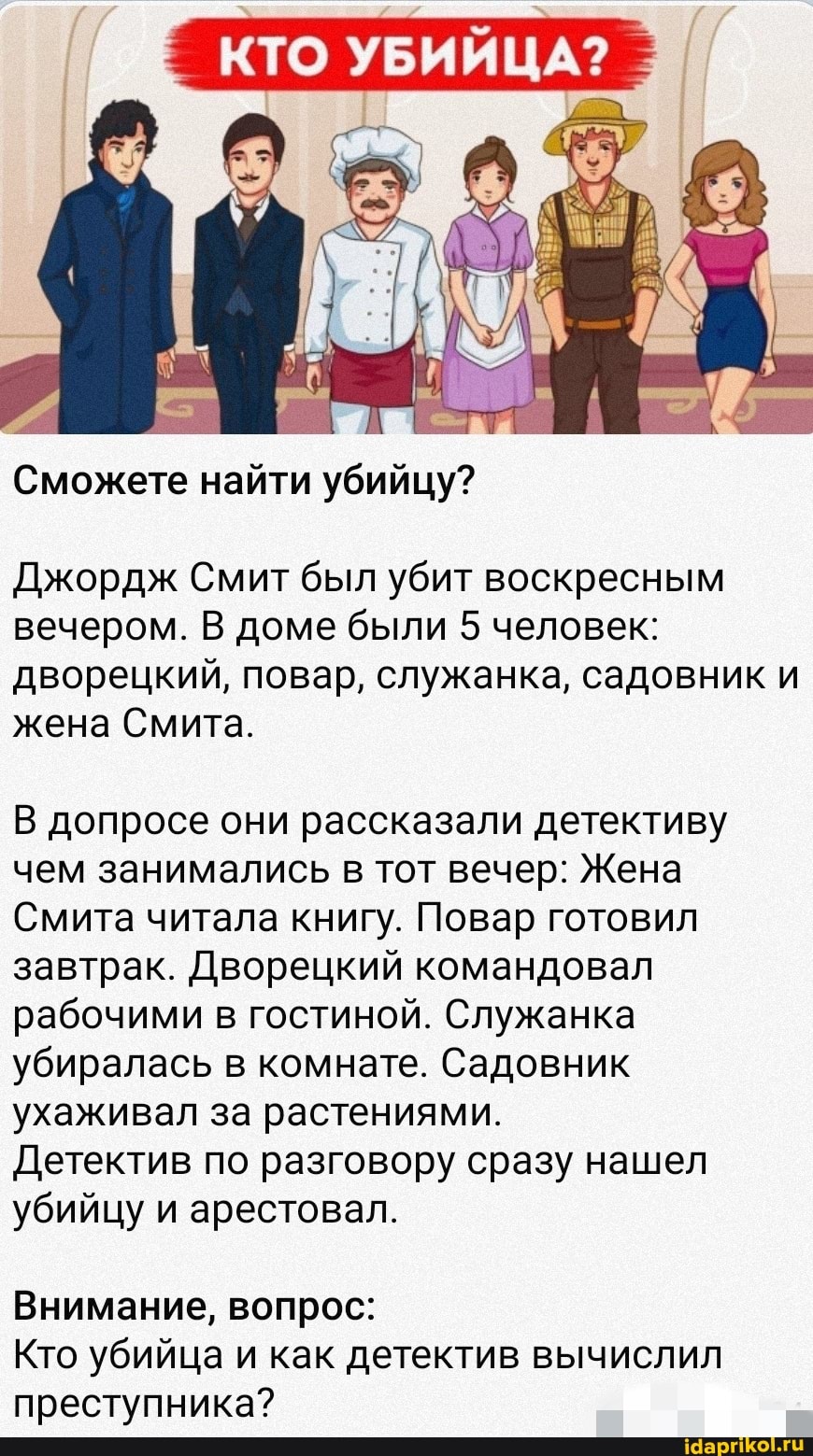 КТО УБИЙЦА
Сможете найти убийцу?
Джордж Смит был убит воскресным вечером. В доме были 5 человек: дворецкий, повар, служанка, садовник и жена Смита.
В допросе они рассказали детективу чем занимались в тот вечер: Жена
Смита читала книгу. Повар готовил завтрак. Дворецкий командовал рабочими в гостиной. Служанка убиралась в комнате. Садовник ухаживал за растениями.
Детектив по разговору сразу нашел убийцу и арестовал.
Внимание, вопрос:
Кто убийца и как детектив вычислил преступника?
