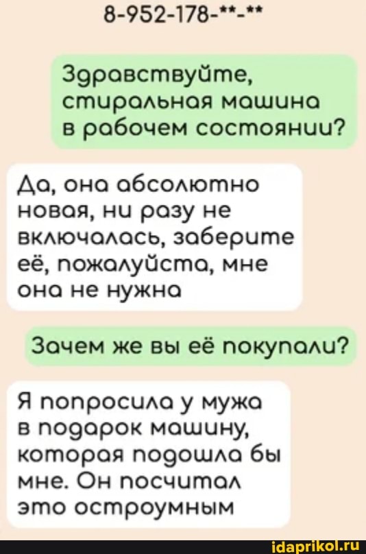 8-952-178-**-**
Здравствуйте, стиральная машина в рабочем состоянии?
Да, она абсолютно новая, ни разу не включалась, заберите её, пожалуйста, мне она не нужна
Зачем же вы её покупали?
Я попросила у мужа в подарок машину, которая подошла бы мне. Он посчитал это остроумным