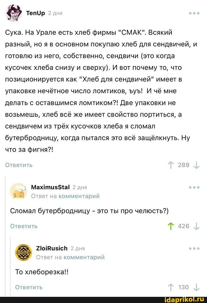 ТепУр дня
Сука. На Урале есть хлеб фирмы "СМАК". Всякий разный, но я в основном покупаю хлеб для сендвичей, и готовлю из него, собственно, сендвичи (это когда кусочек хлеба снизу и сверху). И вот почему то, что позиционируется как "Хлеб для сендвичей" имеет в упаковке нечётное число ломтиков, уЪ! И чё мне делать с оставшимся ломтиком?! Две упаковки не возьмешь, хлеб всё же имеет свойство портиться, а сендвичем из трёх кусочков хлеба я сломал бутербродницу, когда пытался это всё защёлкнуть. Ну что за фигня?!
Ответить 289
2 дня
Ответ на комментарий
Сломал бутербродницу - это ты про челюсть?)
Ответить Т
428
2 дня
Ответ на комментарий
То хлеборезка!!
Ответить 130