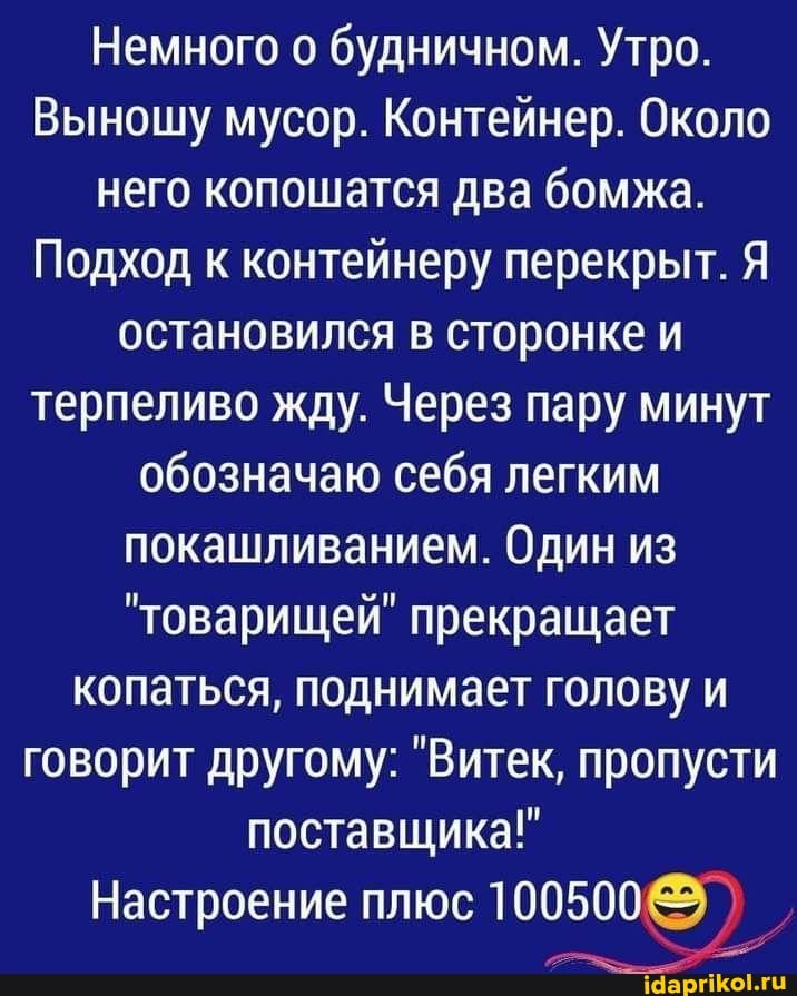 Немного о будничном. Утро.
Выношу мусор. Контейнер. Около него копошатся два бомжа.
Подход к контейнеру перекрыт. Я остановился в сторонке и терпеливо жду. Через пару минут
обозначаю себя легким покашливанием. Один из
"товарищей" прекращает копаться, поднимает голову и говорит другому: "Витек, пропусти поставщика!"
Настроение плюс 100500
