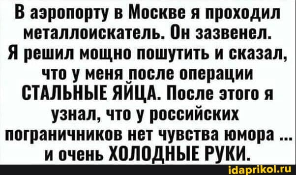 В аэропорту в Москве я проходил металлоискатель. Он зазвенел.
Я решил мощно пошутить и сказал, что у меня после операции
СТАЛЬНЫЕ ЯЙЦА. После этого я узнал, что у российских пограничников нет чувства юмора и очень ХОЛОДНЫЕ РУКИ.