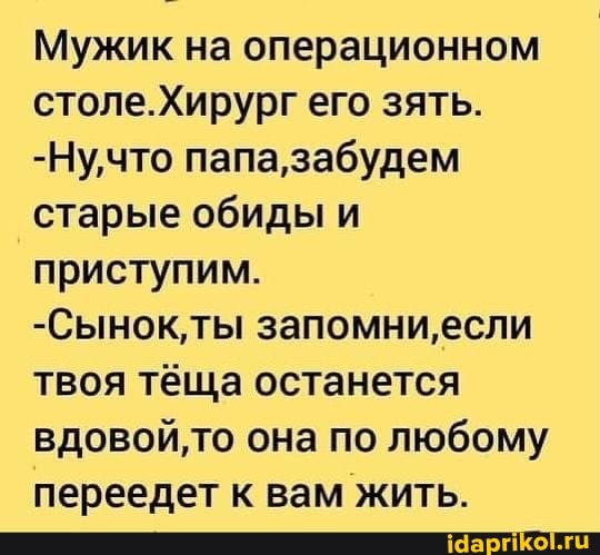 Мужик на операционном столе. его зять.
-Ну,что папа, забудем старые обиды и приступим.
-Сынок'ты запомни, если твоя тёща останется то она по любому переедет к вам жить.