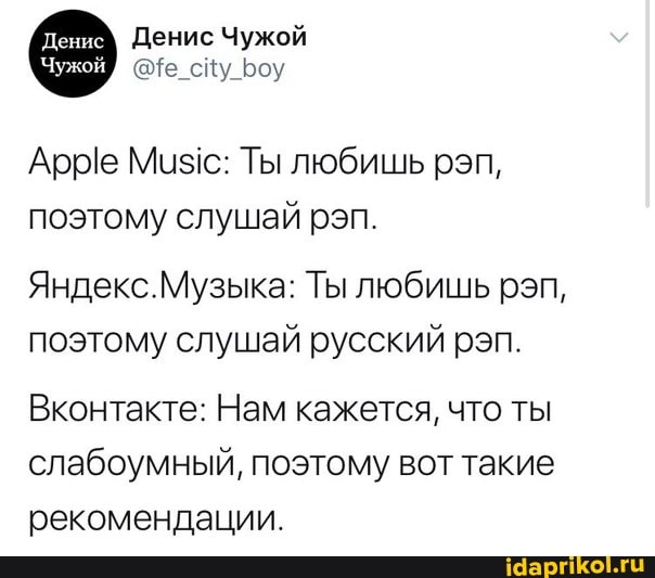 Денис Чужой
сйу оу
Арре Мизс: Ты любишь реп, поэтому слушай рэп.
Яндекс.Музыка: Ты любишь рэп, поэтому слушай русский рэп.
Вконтакте: Нам кажется, что ты слабоумный, поэтому вот такие
рекомендации.