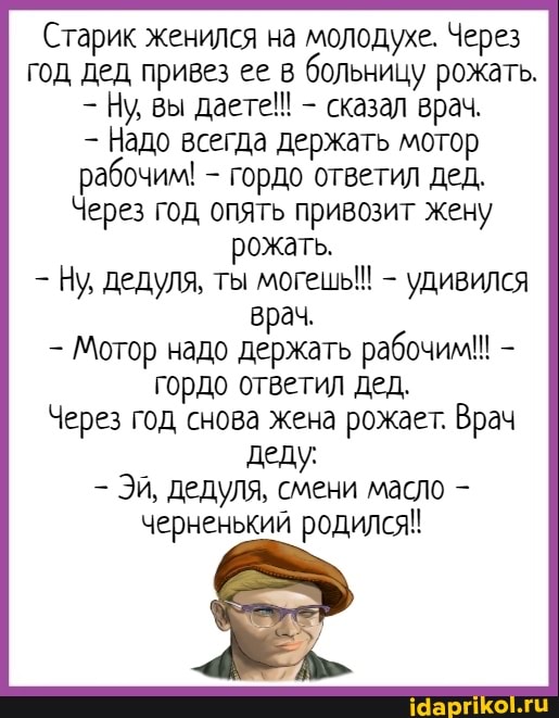 Старик женился на молодухе. Через год дед привез ее в больницу рожать.
Ну, вы даете!! - сказал врач.
Надо всегда держать мотор рабочим! - гордо ответил дед,
Через год опять привозит жену рожать.
Ну, дедуля, ты могешь!! - удивился врач.
Мотор надо держать рабочим! гордо ответил дед.
Через год снова жена рожает. Врач деду:
Эй, дедуля, смени масло черненький родился!
