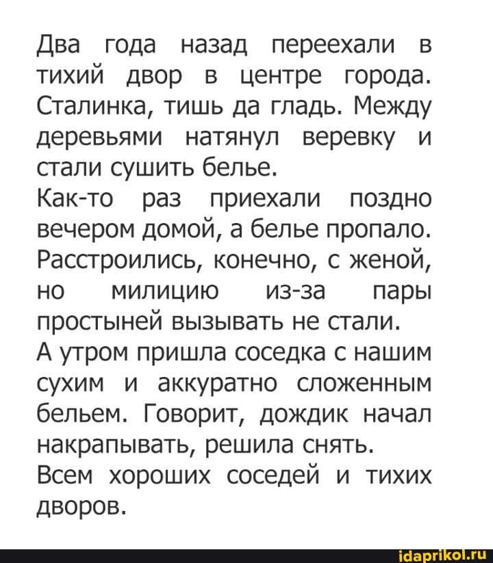 Два года назад переехали в тихий двор в центре города.
Сталинка, тишь да гладь. Между деревьями натянул веревку и стали сушить белье.
Как-то раз приехали поздно вечером домой, а белье пропало.
Расстроились, конечно, с женой, но милицию - из-за пары простыней вызывать не стали.
А утром пришла соседка с нашим сухим и аккуратно сложенным бельем. Говорит, дождик начал накрапывать, решила снять.
Всем хороших соседей и тихих дворов.