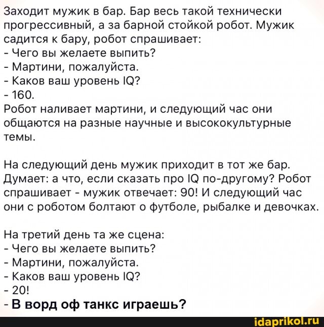 Заходит мужик в бар. Бар весь такой технически прогрессивный, а за барной стойкой робот. Мужик садится к бару, робот спрашивает:
- Чего вы желаете выпить?
- Мартини, пожалуйста.
- Каков ваш уровень 10?
- 160.
Робот наливает мартини, и следующий час они общаются на разные научные и высококультурные темы.
На следующий день мужик приходит в тот же бар.
Думает: а что, если сказать про по-другому? Робот спрашивает - мужик отвечает: 90! И следующий час они с роботом болтают о футболе, рыбалке и девочках.
На третий день та же сцена:
- Чего вы желаете выпить?
- Мартини, пожалуйста.
- Каков ваш уровень 10?
- 20!
- В ворд оф танкс играешь?