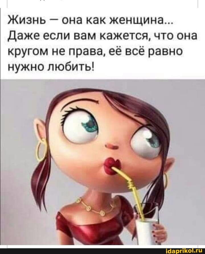 Жизнь - она как женщина...
Даже если вам кажется, что она кругом не права, её всё равно нужно любить!