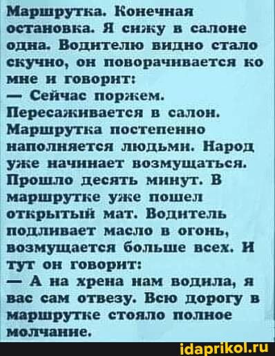 Маршрутка. Конечная остановка. Я сижу в салоне одна. Водителю видно стало скучно, он поворачивается ко мне и говорит:
- Сейчас поржем.
Пересаживается в салон.
Маршрутка постепенно наполняется людьмн. Народ уже начинает возмущаться.
Прошло десять мннут. В маршрутке уже пошел открытый мат. Воднтель подливает масло в огонь, возмущается больше всех. И тут он говорит:
- А на хрена нам водила, я вас сам отвезу. Всю дорогу в маршрутке стояло полное