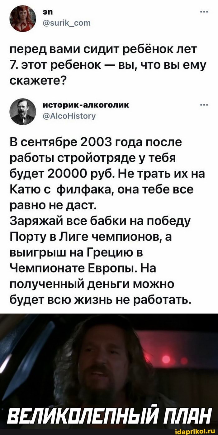 перед вами сидит ребёнок лет
7. этот ребенок - вы, что вы ему скажете?
В сентябре 2003 года после работы стройотряде у тебя будет 20000 руб. Не трать их на
Катю с филфака, она тебе все равно не даст.
Заряжай все бабки на победу
Порту в Лиге чемпионов, а выигрыш на Грецию в
Чемпионате Европы. На полученный деньги можно будет всю жизнь не работать.
ВЕЛИКОЛЕПНЫЙ ПЛАН