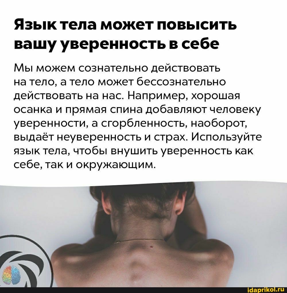 Язык тела может повысить вашу уверенность в себе
Мы можем сознательно действовать
на тело, а тело может бессознательно действовать на нас. Например, хорошая осанка и прямая спина добавляют человеку уверенности, а сгорбленность, наоборот, выдаёт неуверенность и страх. Используйте язык тела, чтобы внушить уверенность как себе, так и окружающим.