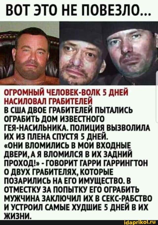 ВОТ ЭТО НЕ ПОВЕЗЛО...
ОГРОМНЫЙ ЧЕЛОВЕК-ВОЛК 5 ДНЕЙ НАСИЛОВАЛ ГРАБИТЕЛЕЙ В США ДВОЕ ГРАБИТЕЛЕЙ ПЫТАЛИСЬ ОГРАБИТЬ ДОМ ИЗВЕСТНОГО ГЕЯ-НАСИЛЬНИКА. ПОЛИЦИЯ ВЫЗВОЛИЛА ИХ ИЗ ПЛЕНА СПУСТЯ 5 ДНЕЙ.
"ОНИ ВЛОМИЛИСЬ В МОИ ВХОДНЫЕ ДВЕРИ, А АЯ ВЛОМИЛСЯ В ИХ ЗАДНИЙ ПРОХОД!" - ГОВОРИТ ГАРРИ ГАРРИНГТОН
0 ДВУХ ГРАБИТЕЛЯХ, КОТОРЫЕ ПОЗАРИЛИСЬ НА ЕГО ИМУЩЕСТВО. В ОТМЕСТКУ ЗА ПОПЫТКУ ЕГО ОГРАБИТЬ МУЖЧИНА ЗАКЛЮЧИЛ ИХ В СЕКС-РАБСТВО САМЫЕ ХУДШИЕ 5 ДНЕЙ В ИХ ЗНИ.