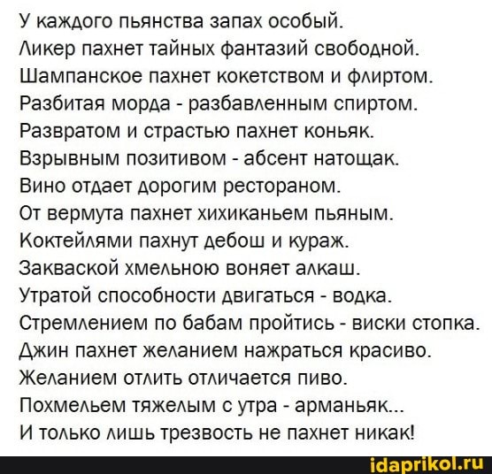 У каждого пьянства запах особый.
Ликер пахнет тайных фантазий свободной.
Шампанское пахнет кокетством и флиртом.
Разбитая морда - разбавленным спиртом.
Развратом и страстью пахнет коньяк.
Взрывным позитивом - абсент натощак.
Вино отдает дорогим рестораном.
От вермута пахнет хихиканьем пьяным.
Коктейлями пахнут дебош и кураж.
Закваской хмельною воняет алкаш.
Утратой способности двигаться - водка.
Стремлением по бабам пройтись - виски стопка.
Джин пахнет желанием нажраться красиво.
Желанием отлить отличается пиво.
Похмельем тяжелым с утра - арманьяк...
И только лишь трезвость не пахнет никак!