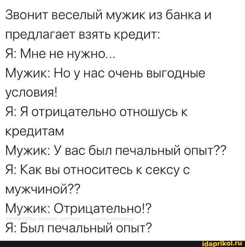 Звонит веселый мужик из банка и предлагает взять кредит:
Я: Мне не нужно...
Мужик: Но у нас очень выгодные условия!
Я: Я отрицательно отношусь к кредитам
Мужик: У вас был печальный опыт??
Я: Как вы относитесь к сексу с мужчиной??
Мужик: Отрицательно!?
Я: Был печальный опыт?