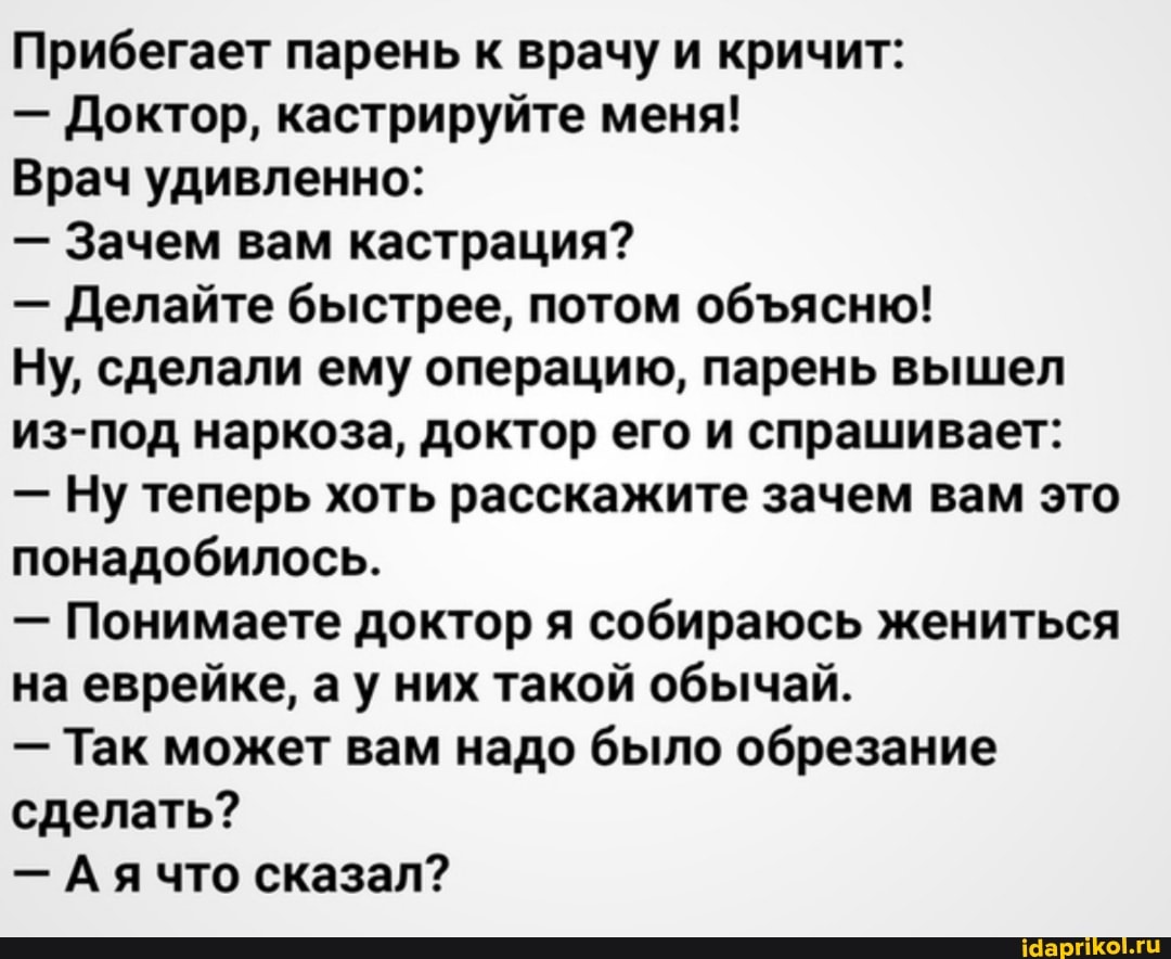Прибегает парень к врачу и кричит:
- Доктор, кастрируйте меня!
Врач удивленно:
- Зачем вам кастрация?
- Делайте быстрее, потом обясню!
Ну, сделали ему операцию, парень вышел из-под наркоза, доктор его и спрашивает:
- Ну теперь хоть расскажите зачем вам это понадобилось.
- Понимаете доктор я собираюсь жениться на еврейке, ау них такой обычай.
- Так может вам надо было обрезание сделать?
- Ая что сказал?