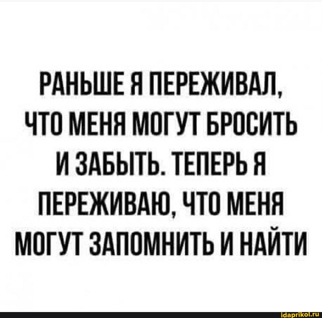 РАНЬШЕ Я ПЕРЕЖИВАЛ,
ЧТО МЕНЯ МОГУТ БРОСИТЬ И ЗАБЫТЬ. ТЕПЕРЬ Я ПЕРЕЖИВАЮ, ЧТО МЕНЯ МОГУТ ЗАПОМНИТЬ И НАЙТИ
