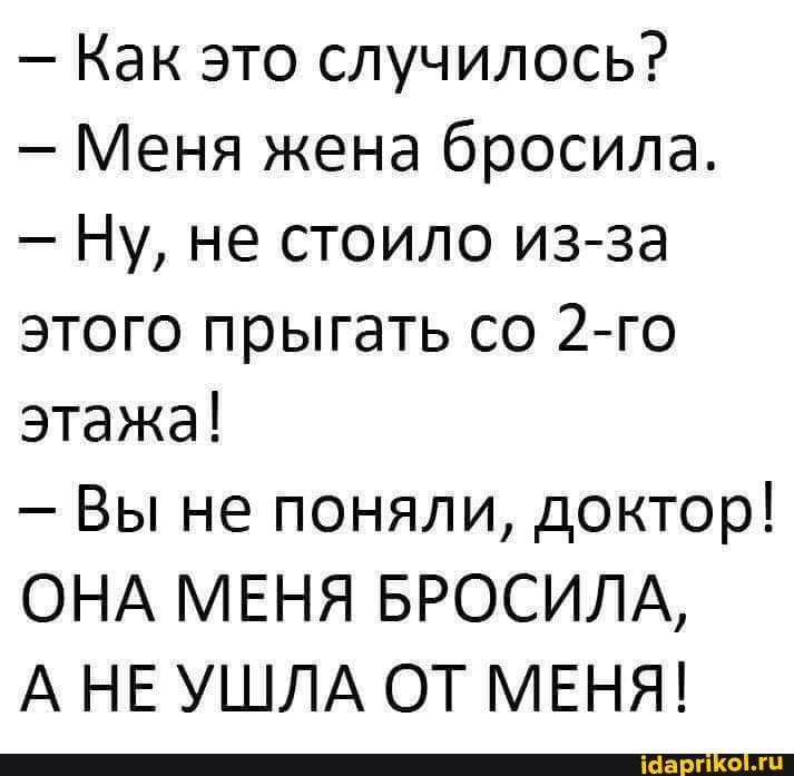 - Как это случилось?
- Меня жена бросила.
- Ну, не стоило из-за этого прыгать со 2-го этажа!
- Вы не поняли, доктор!
ОНА МЕНЯ БРОСИЛА,
А НЕ УШЛА ОТ МЕНЯ!