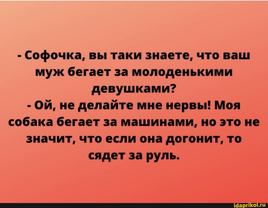 - Софочка, вы таки знаете, что ваш муж бегает за молоденькими девушками?
- ОЙ, не делайте мне нервы! Моя собака бегает за машинами, но это не значит, что если она догонит, то сядет за руль.