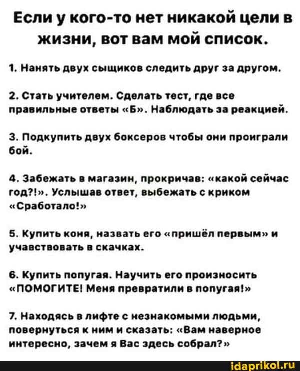 Если у кого-то нет никакой цели в жизни, вот вам мой список.
1. Нанять двух сыщиков следить друг за другом.
2. Стать учителем. Сделать тест, где все правильные ответы "Б". Наблюдать за реакцией.
3. Подкупить двух боксеров чтобы они проиграли бой.
4. Забежать в магазин, прокричав: "какой сейчас год?!". Услышав ответ, выбежать с криком
"Сработало!"
5. Купить коня, назвать его "пришёл первым" и учавствовать в скачках.
6. Купить попугая. Научить его произносить
"ПОМОГИТЕ! Меня превратили в попугая!"
7. Находясь в лифте с незнакомыми людьми, повернуться к ним и сказать: "Вам наверное интересно, зачем я Вас здесь собрал? "