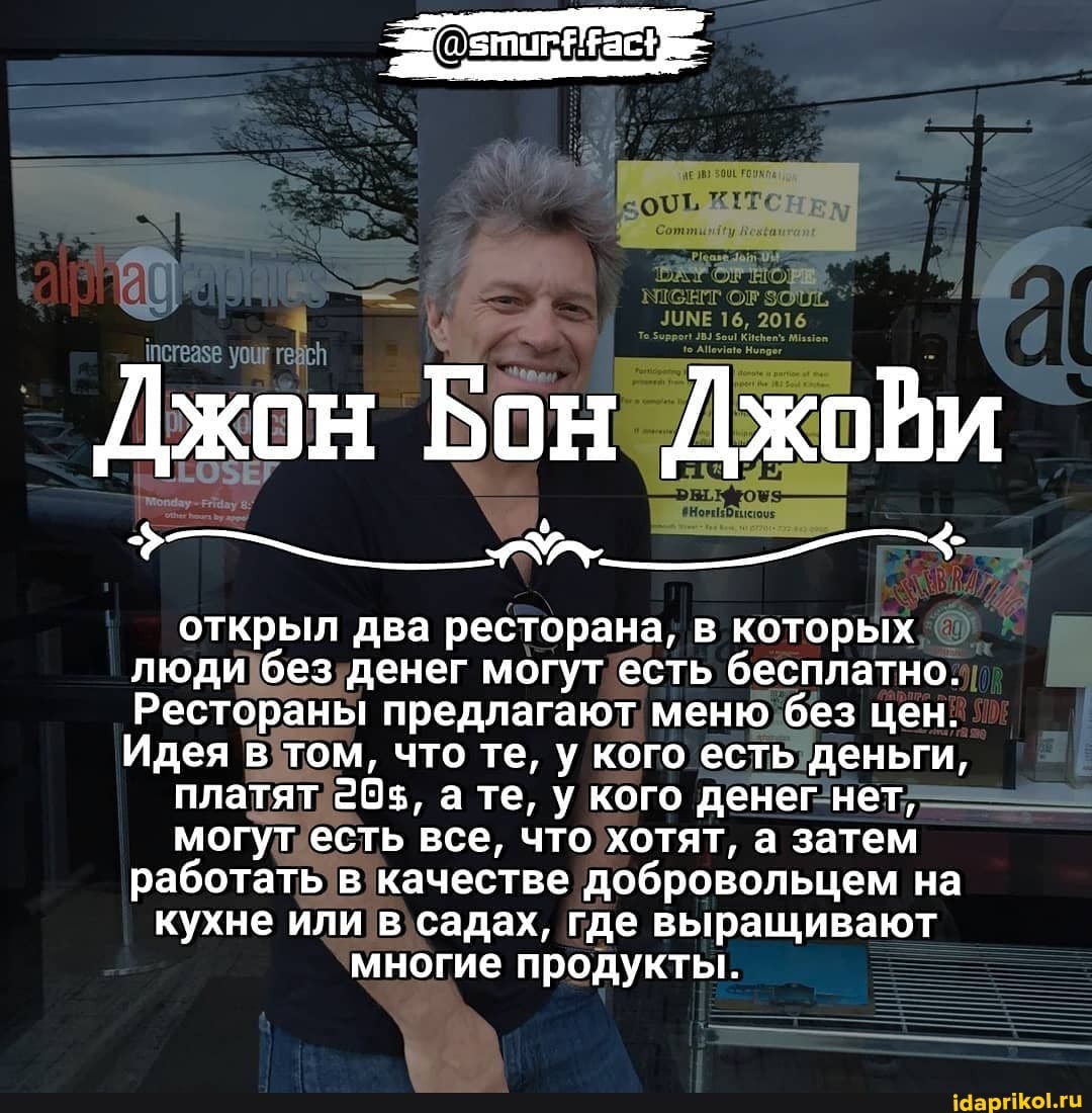 Джон Бон Джови
открыл два ресторана, в которых
люди без денег могут есть бесплатно.
Рестораны предлагают меню без цен.
Идея в том, что те, у кого есть деньги, платят 20$, те, у кого денег нет, могут есть все, что хотят, а затем
работать в качестве добровольцем на
кухне или в садах, где выращивают многие продукты.
