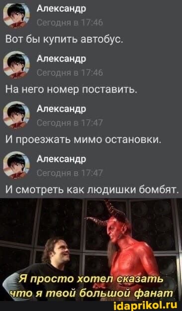 Александр
дня в
Вот бы купить автобус.
Александр
Сегодня в
На него номер поставить.
Александр
проезжать мимо остановки.
'Александр
Сегодня в
И смотреть как людишки бомбят.
'Я просто хоте. 'сказать
'что .я твой большой фанат