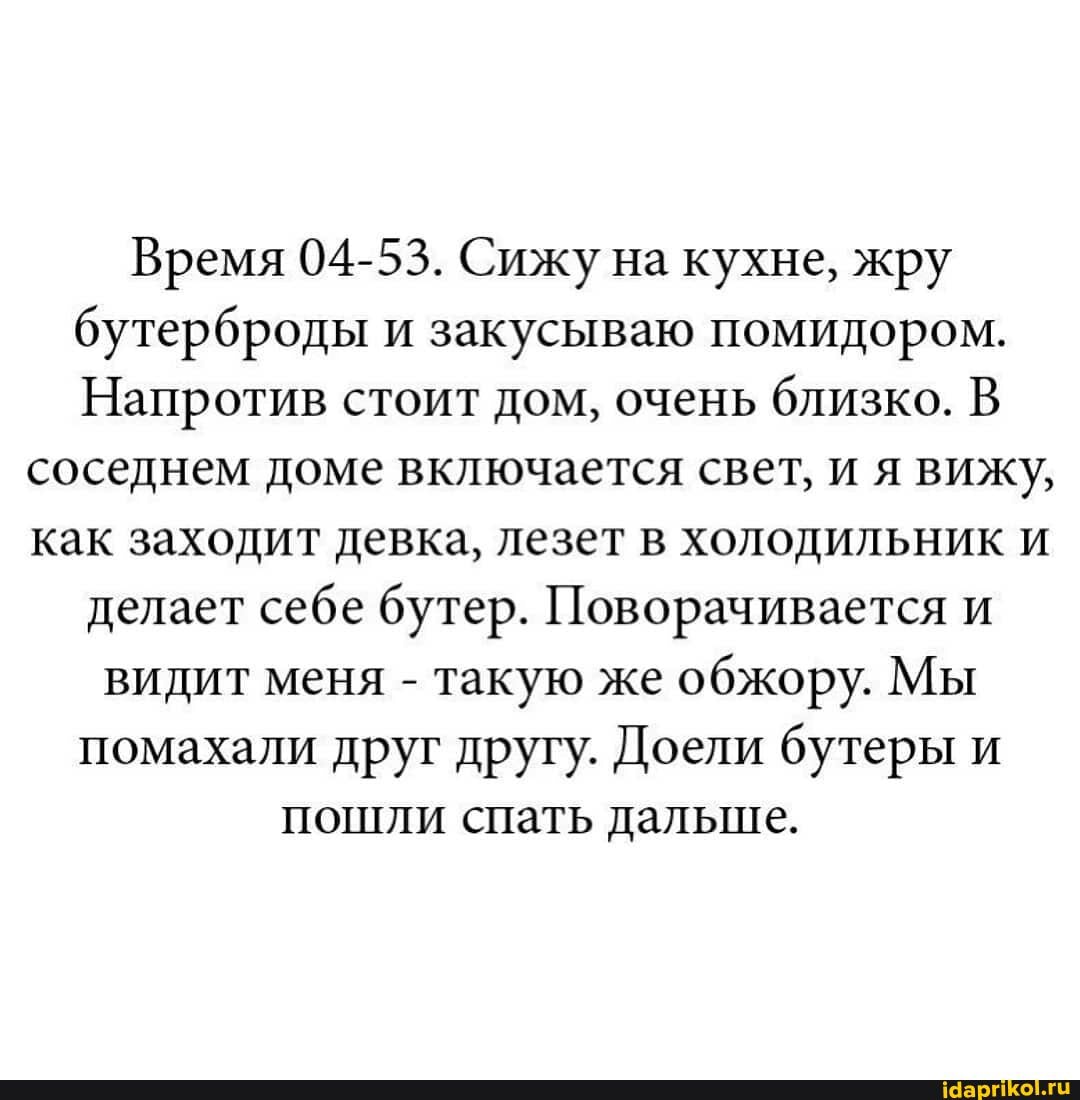 Время 04-53. Сижу на кухне, жру
бутерброды и закусываю помидором.
Напротив стоит дом, очень близко. В
соседнем доме включается свет, и я вижу,
как заходит девка, лезет в холодильник и
делает себе бутер. Поворачивается и
видит меня такую же
обжору. Мы
помахали друг друту. Доели бутеры и
пошли спать дальше.