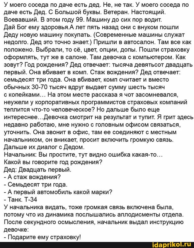 У моего соседа по даче есть дед. Не, не так. У моего соседа по даче есть Дед. С Большой буквы. Ветеран. Настоящий.
Воевавший. В этом году 99. Машину до сих пор водит.
Дай Бог ему здоровья.А лет пять назад они с внуком пошли
Деду новую машину покупать. (Современные машины служат недолго. Дед это точно знает.) Пришли в автосалон. Там все как положено. Выбрали, то сё, цвет, опции, допы. Пошли страховку оформлять, тут же в салоне. Там девочка с компьютером. Как зовут? Год рождения? Дед отвечает: тысяча девятьсот двадцать первый. Она вбивает в комп. Стаж вождения? Дед отвечает: семьдесят три года. Она вбивает, комп считает и вместо обычных 30-70 тысяч вдруг выдает сумму шесть тысяч
с копейками... На этом месте рассказа я чот засомневался, неужели у корпоративных программистов страховых компаний теплится что-то человеческое? Но дальше было еще интереснее... .Девочка смотрит на результат и тупит. Я грит здесь недавно работаю, мне нужно с головным офисом связаться, уточнить. Она звонит в офис, там ее соединяют с местным начальником, он вникает, просит включить громкую связь.
Дальше их диалог с Дедом.
Начальник: Вы простите, тут видно ошибка какая-то...
Какой вы говорите год рождения?
Дед: Двадцать первый.
- А стаж вождения?
- Семьдесят три года.
- А первый автомобиль какой марки?
- Танк. Т-34
У начальника видать, тоже громкая связь включена была, потому что из динамика послышались аплодисменты отдела.
После секундного осмысления, начальник выдал инструкцию девочке:
- Подарите ему страховку!