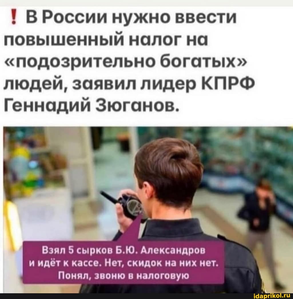 ! В России нужно ввести повышенный налог на
"подозрительно богатых" людей, заявил лидер КПРФ Геннадий Зюганов.
Взял 5 сырков Б.Ю. Александров и идёт к кассе. Нет, скидок на них нет.
Понял, звоню в налоговую