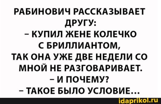 РАБИНОВИЧ РАССКАЗЫВАЕТ ДРУГУ:
КУПИЛ ЖЕНЕ КОЛЕЧКО БРИЛЛИАНТОМ,
ТАК ОНА УЖЕ ДВЕ НЕДЕЛИ СО МНОЙ НЕ РАЗГОВАРИВАЕТ.
И ПОЧЕМУ?
ТАКОЕ БЫЛО УСЛОВИЕ...